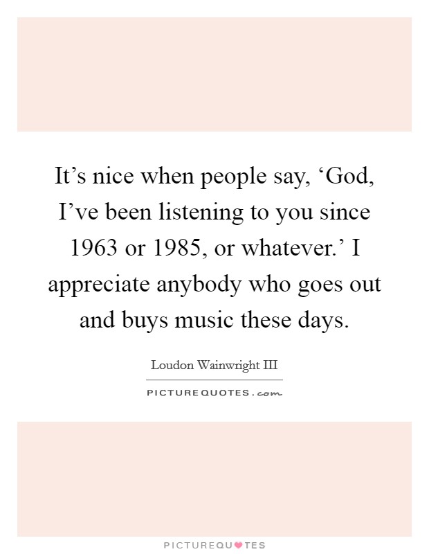 It’s nice when people say, ‘God, I’ve been listening to you since 1963 or 1985, or whatever.’ I appreciate anybody who goes out and buys music these days Picture Quote #1