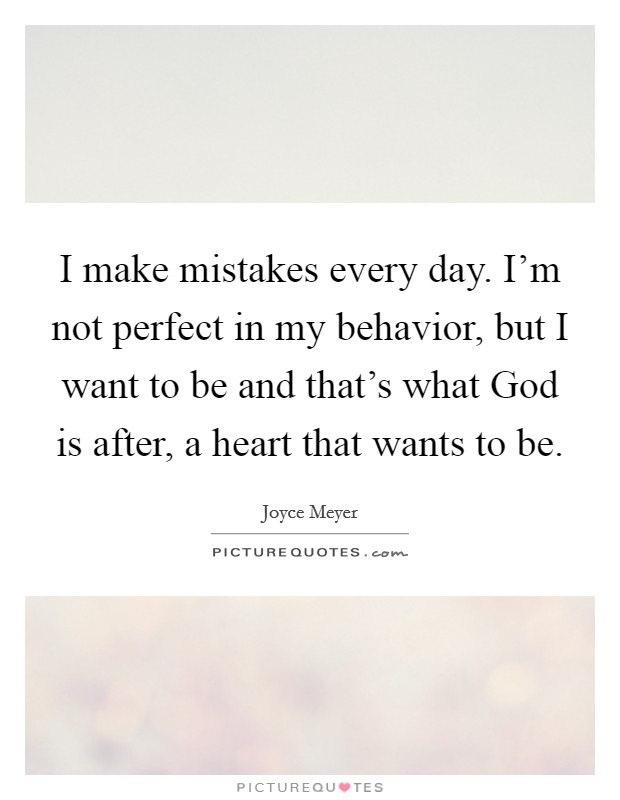 I make mistakes every day. I’m not perfect in my behavior, but I want to be and that’s what God is after, a heart that wants to be Picture Quote #1
