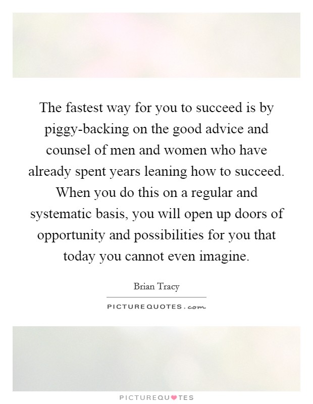The fastest way for you to succeed is by piggy-backing on the good advice and counsel of men and women who have already spent years leaning how to succeed. When you do this on a regular and systematic basis, you will open up doors of opportunity and possibilities for you that today you cannot even imagine Picture Quote #1