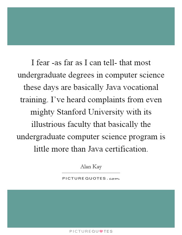 I fear -as far as I can tell- that most undergraduate degrees in computer science these days are basically Java vocational training. I’ve heard complaints from even mighty Stanford University with its illustrious faculty that basically the undergraduate computer science program is little more than Java certification Picture Quote #1