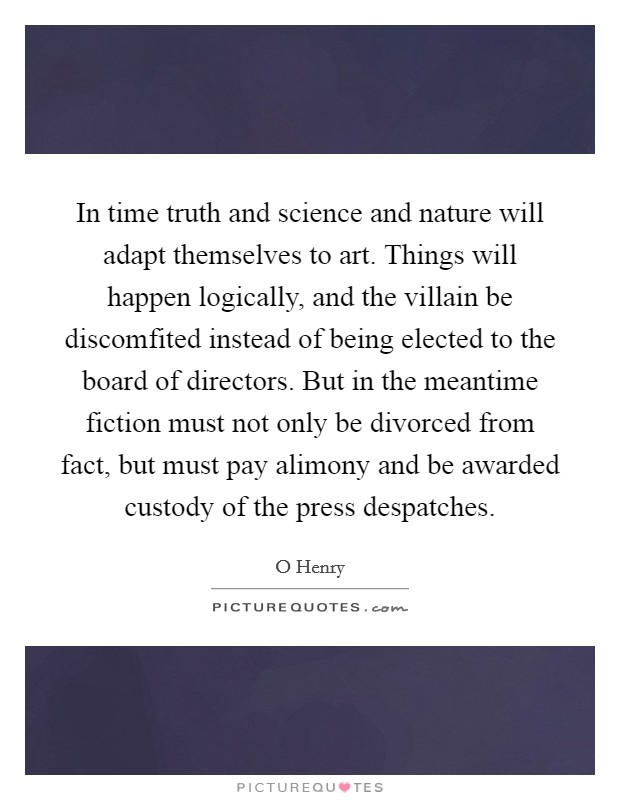 In time truth and science and nature will adapt themselves to art. Things will happen logically, and the villain be discomfited instead of being elected to the board of directors. But in the meantime fiction must not only be divorced from fact, but must pay alimony and be awarded custody of the press despatches Picture Quote #1