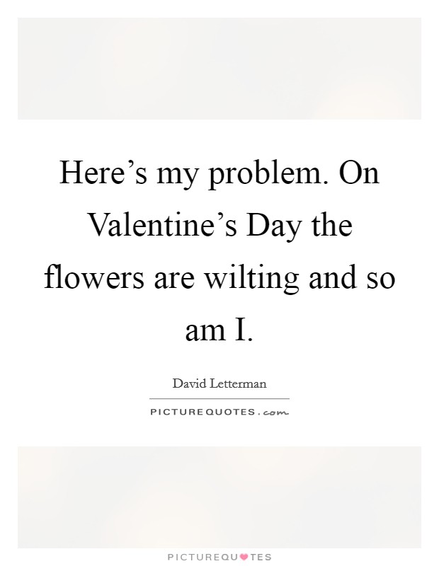 Here’s my problem. On Valentine’s Day the flowers are wilting and so am I Picture Quote #1