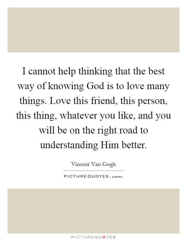 I cannot help thinking that the best way of knowing God is to love many things. Love this friend, this person, this thing, whatever you like, and you will be on the right road to understanding Him better Picture Quote #1