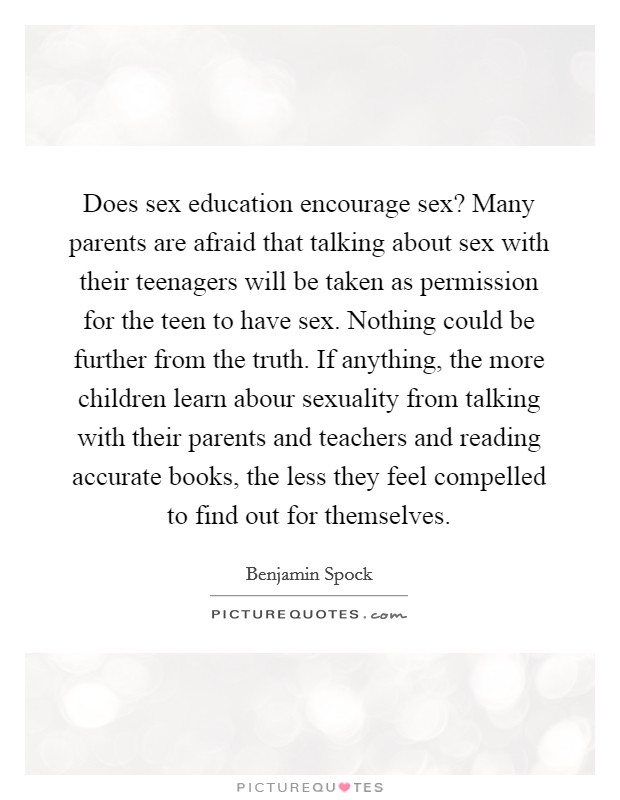 Does sex education encourage sex? Many parents are afraid that talking about sex with their teenagers will be taken as permission for the teen to have sex. Nothing could be further from the truth. If anything, the more children learn abour sexuality from talking with their parents and teachers and reading accurate books, the less they feel compelled to find out for themselves Picture Quote #1