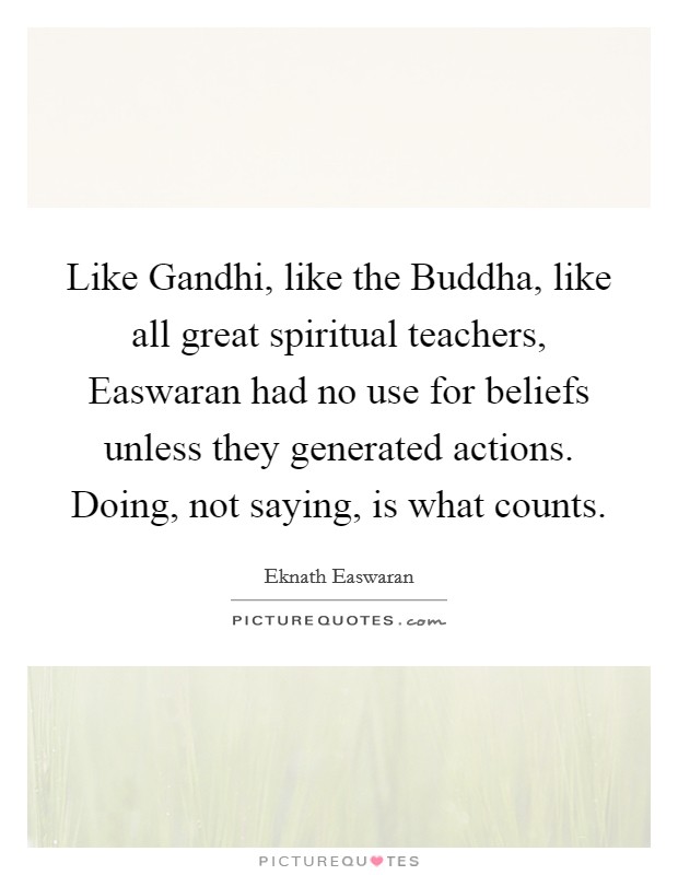 Like Gandhi, like the Buddha, like all great spiritual teachers, Easwaran had no use for beliefs unless they generated actions. Doing, not saying, is what counts Picture Quote #1