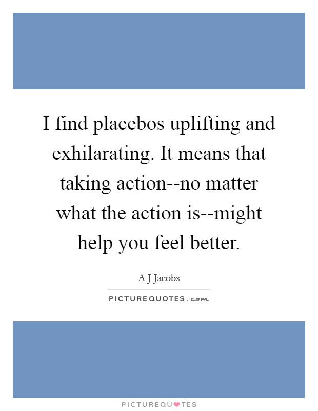 I find placebos uplifting and exhilarating. It means that taking action--no matter what the action is--might help you feel better Picture Quote #1