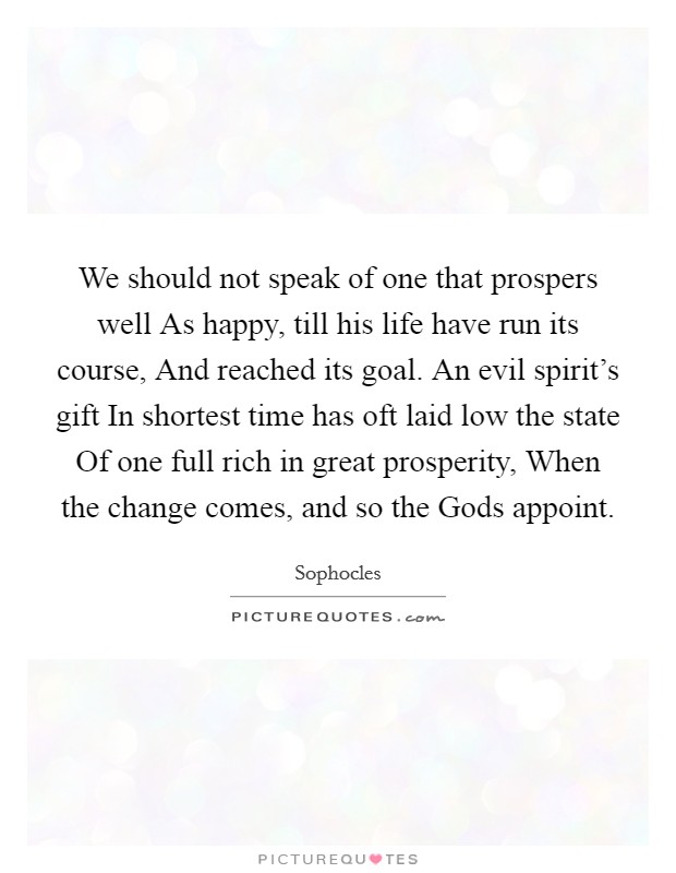 We should not speak of one that prospers well As happy, till his life have run its course, And reached its goal. An evil spirit’s gift In shortest time has oft laid low the state Of one full rich in great prosperity, When the change comes, and so the Gods appoint Picture Quote #1