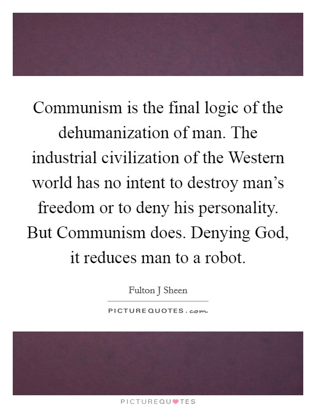 Communism is the final logic of the dehumanization of man. The industrial civilization of the Western world has no intent to destroy man’s freedom or to deny his personality. But Communism does. Denying God, it reduces man to a robot Picture Quote #1