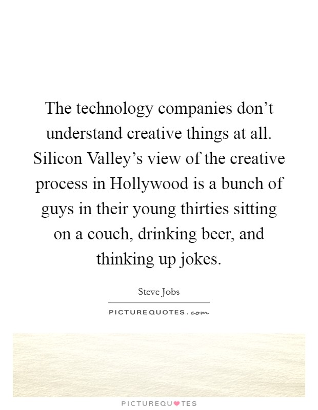 The technology companies don’t understand creative things at all. Silicon Valley’s view of the creative process in Hollywood is a bunch of guys in their young thirties sitting on a couch, drinking beer, and thinking up jokes Picture Quote #1
