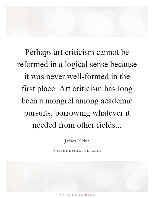 Perhaps art criticism cannot be reformed in a logical sense because it was never well-formed in the first place. Art criticism has long been a mongrel among academic pursuits, borrowing whatever it needed from other fields Picture Quote #1