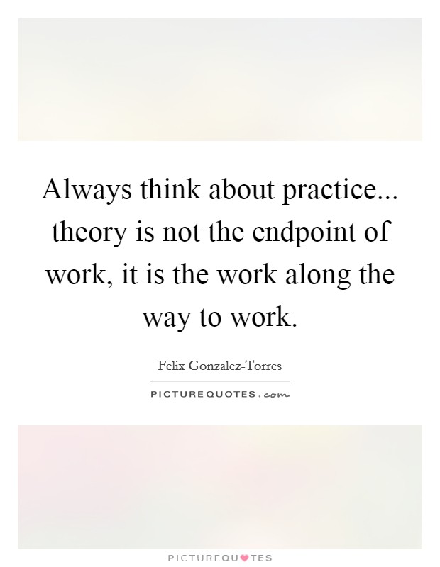 Always think about practice... theory is not the endpoint of work, it is the work along the way to work Picture Quote #1