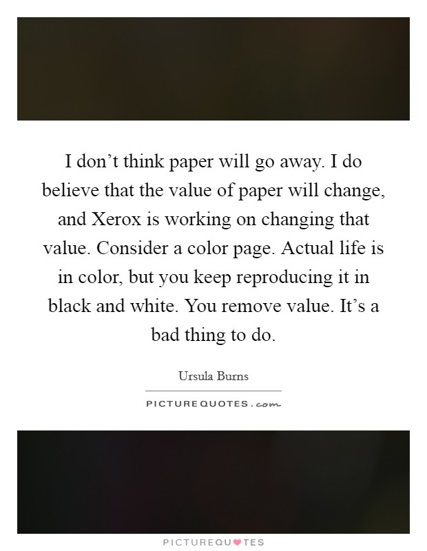 I don’t think paper will go away. I do believe that the value of paper will change, and Xerox is working on changing that value. Consider a color page. Actual life is in color, but you keep reproducing it in black and white. You remove value. It’s a bad thing to do Picture Quote #1