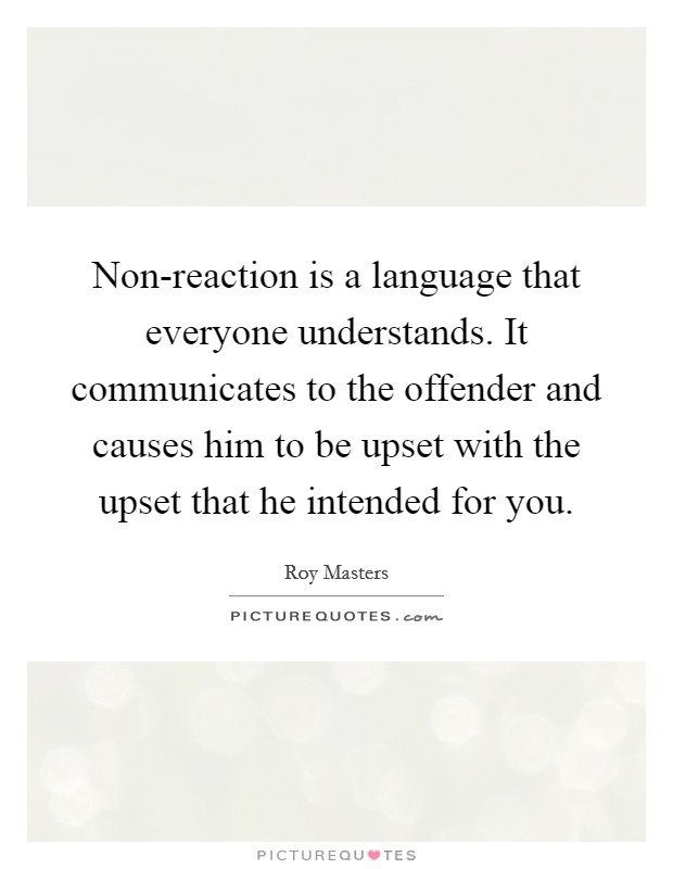Non-reaction is a language that everyone understands. It communicates to the offender and causes him to be upset with the upset that he intended for you Picture Quote #1