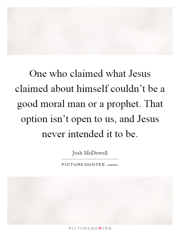 One who claimed what Jesus claimed about himself couldn’t be a good moral man or a prophet. That option isn’t open to us, and Jesus never intended it to be Picture Quote #1