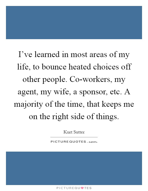 I’ve learned in most areas of my life, to bounce heated choices off other people. Co-workers, my agent, my wife, a sponsor, etc. A majority of the time, that keeps me on the right side of things Picture Quote #1