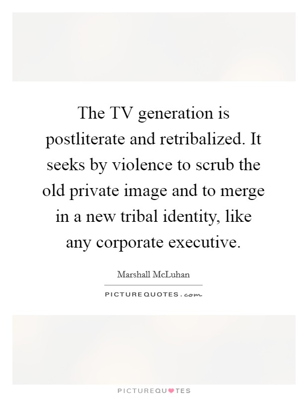 The TV generation is postliterate and retribalized. It seeks by violence to scrub the old private image and to merge in a new tribal identity, like any corporate executive Picture Quote #1