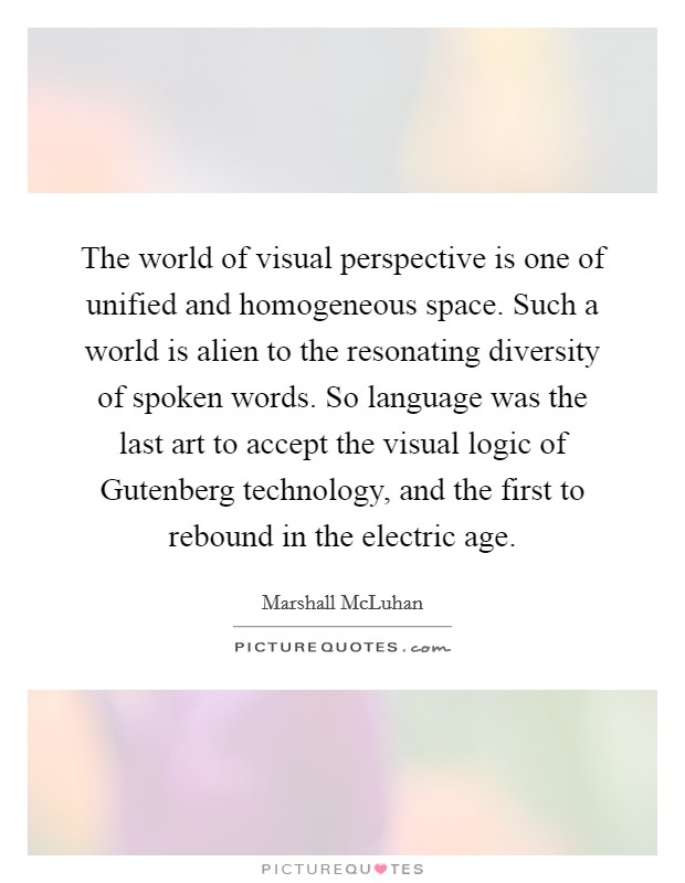 The world of visual perspective is one of unified and homogeneous space. Such a world is alien to the resonating diversity of spoken words. So language was the last art to accept the visual logic of Gutenberg technology, and the first to rebound in the electric age Picture Quote #1