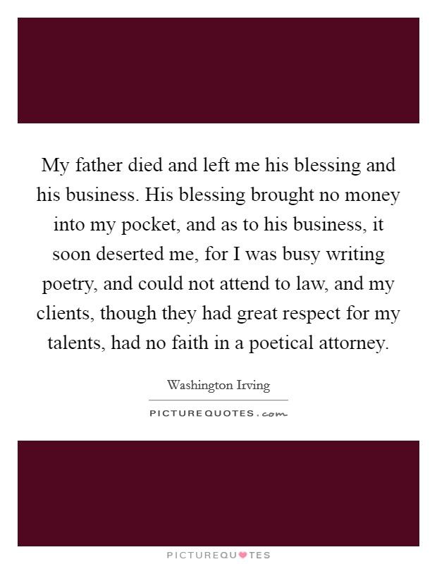 My father died and left me his blessing and his business. His blessing brought no money into my pocket, and as to his business, it soon deserted me, for I was busy writing poetry, and could not attend to law, and my clients, though they had great respect for my talents, had no faith in a poetical attorney Picture Quote #1