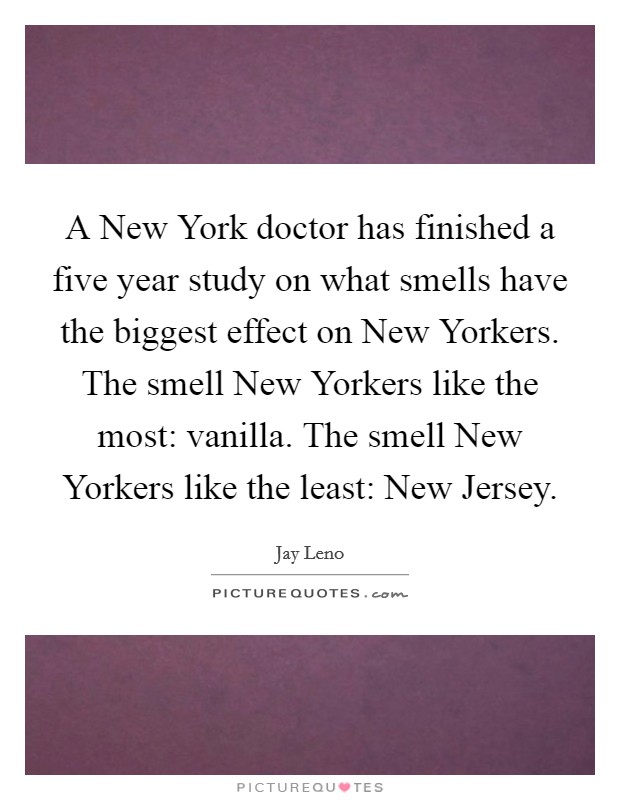 A New York doctor has finished a five year study on what smells have the biggest effect on New Yorkers. The smell New Yorkers like the most: vanilla. The smell New Yorkers like the least: New Jersey Picture Quote #1