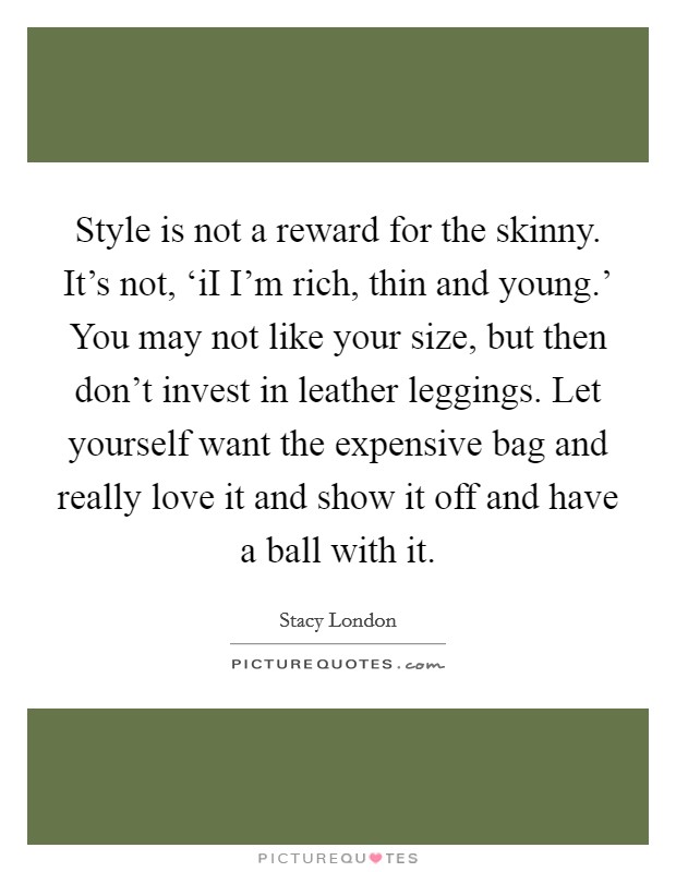 Style is not a reward for the skinny. It’s not, ‘iI I’m rich, thin and young.’ You may not like your size, but then don’t invest in leather leggings. Let yourself want the expensive bag and really love it and show it off and have a ball with it Picture Quote #1