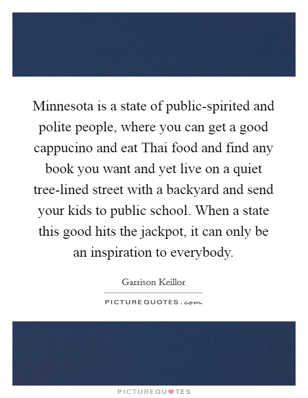 Minnesota is a state of public-spirited and polite people, where you can get a good cappucino and eat Thai food and find any book you want and yet live on a quiet tree-lined street with a backyard and send your kids to public school. When a state this good hits the jackpot, it can only be an inspiration to everybody Picture Quote #1