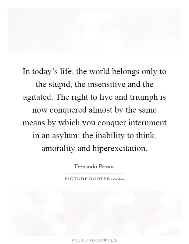 In today's life, the world belongs only to the stupid, the insensitive and the agitated. The right to live and triumph is now conquered almost by the same means by which you conquer internment in an asylum: the inability to think, amorality and hiperexcitation Picture Quote #1