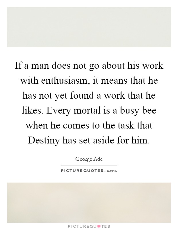 If a man does not go about his work with enthusiasm, it means that he has not yet found a work that he likes. Every mortal is a busy bee when he comes to the task that Destiny has set aside for him Picture Quote #1