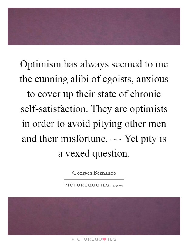 Optimism has always seemed to me the cunning alibi of egoists, anxious to cover up their state of chronic self-satisfaction. They are optimists in order to avoid pitying other men and their misfortune. ~~ Yet pity is a vexed question Picture Quote #1