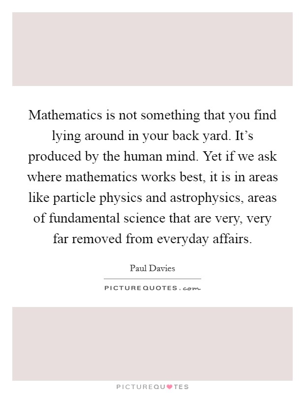 Mathematics is not something that you find lying around in your back yard. It's produced by the human mind. Yet if we ask where mathematics works best, it is in areas like particle physics and astrophysics, areas of fundamental science that are very, very far removed from everyday affairs Picture Quote #1