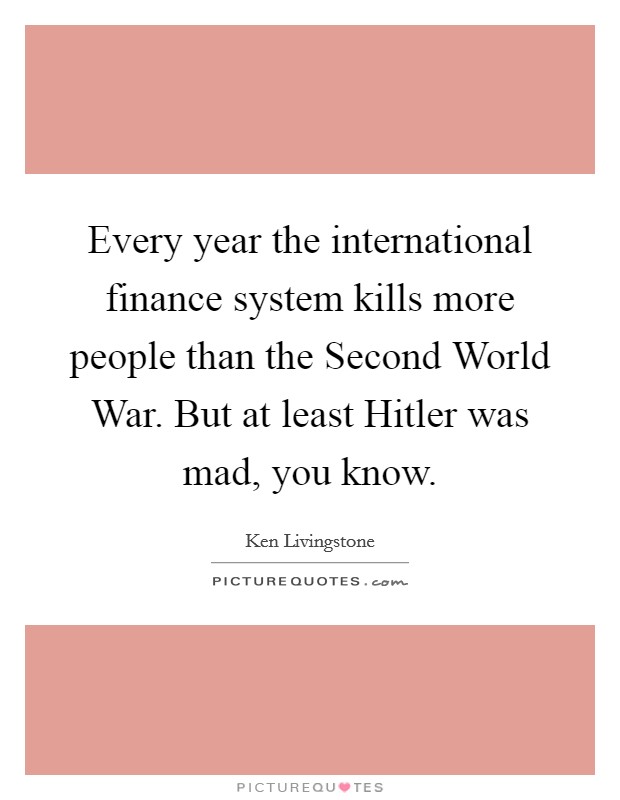 Every year the international finance system kills more people than the Second World War. But at least Hitler was mad, you know Picture Quote #1
