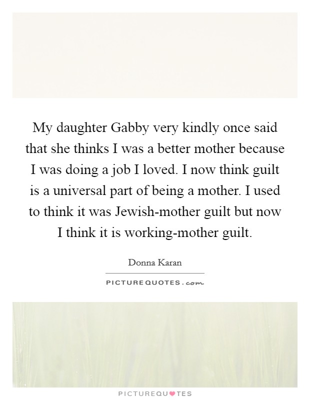 My daughter Gabby very kindly once said that she thinks I was a better mother because I was doing a job I loved. I now think guilt is a universal part of being a mother. I used to think it was Jewish-mother guilt but now I think it is working-mother guilt Picture Quote #1