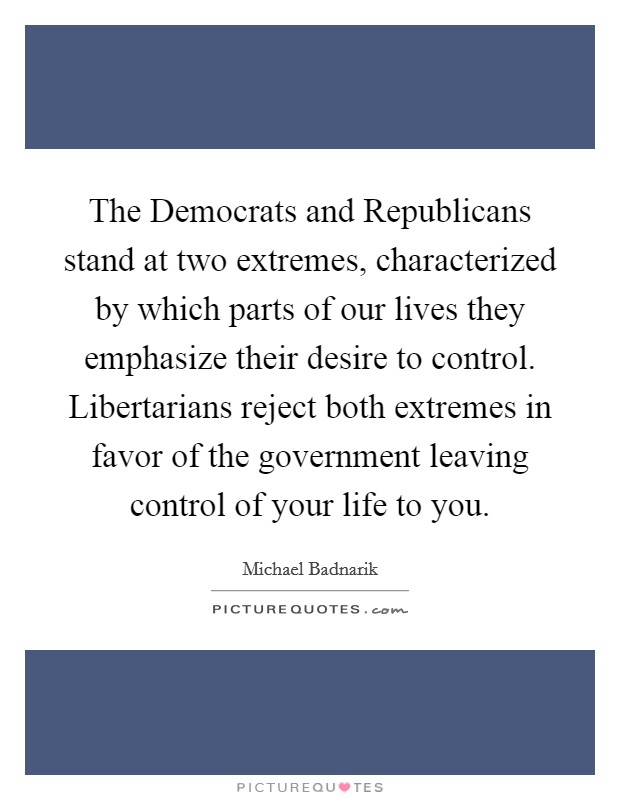 The Democrats and Republicans stand at two extremes, characterized by which parts of our lives they emphasize their desire to control. Libertarians reject both extremes in favor of the government leaving control of your life to you Picture Quote #1