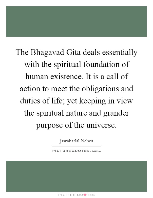 The Bhagavad Gita deals essentially with the spiritual foundation of human existence. It is a call of action to meet the obligations and duties of life; yet keeping in view the spiritual nature and grander purpose of the universe Picture Quote #1