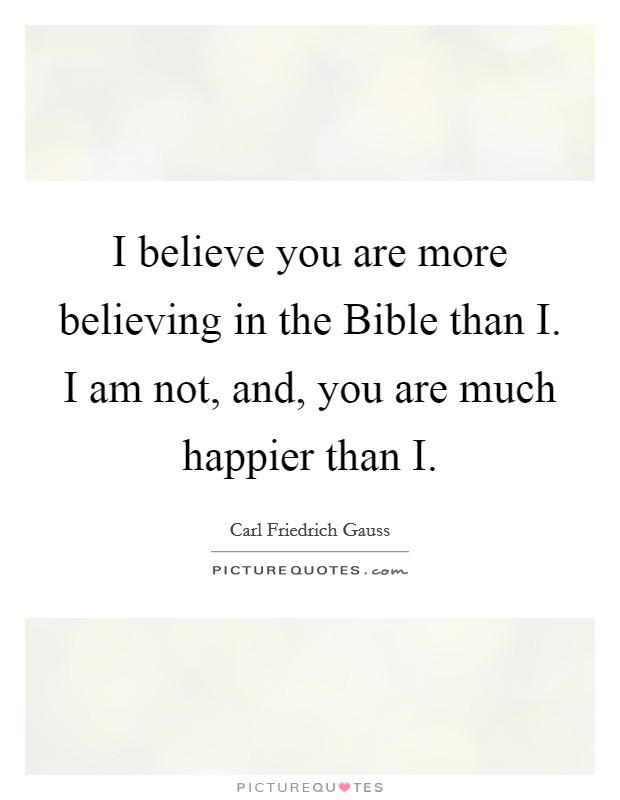 I believe you are more believing in the Bible than I. I am not, and, you are much happier than I Picture Quote #1