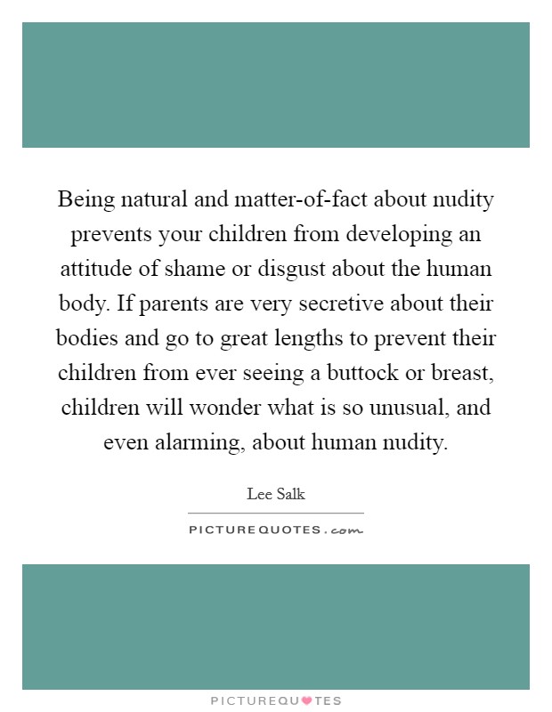 Being natural and matter-of-fact about nudity prevents your children from developing an attitude of shame or disgust about the human body. If parents are very secretive about their bodies and go to great lengths to prevent their children from ever seeing a buttock or breast, children will wonder what is so unusual, and even alarming, about human nudity Picture Quote #1