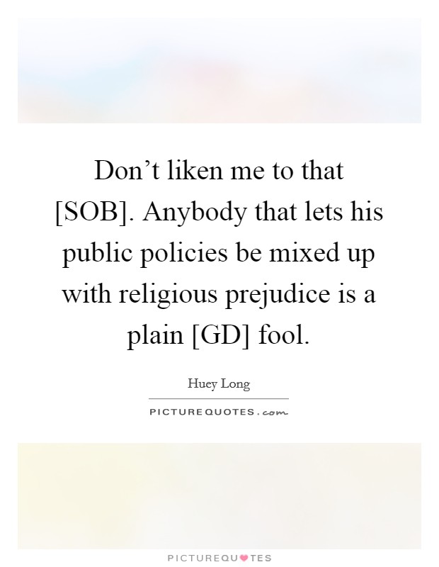Don’t liken me to that [SOB]. Anybody that lets his public policies be mixed up with religious prejudice is a plain [GD] fool Picture Quote #1