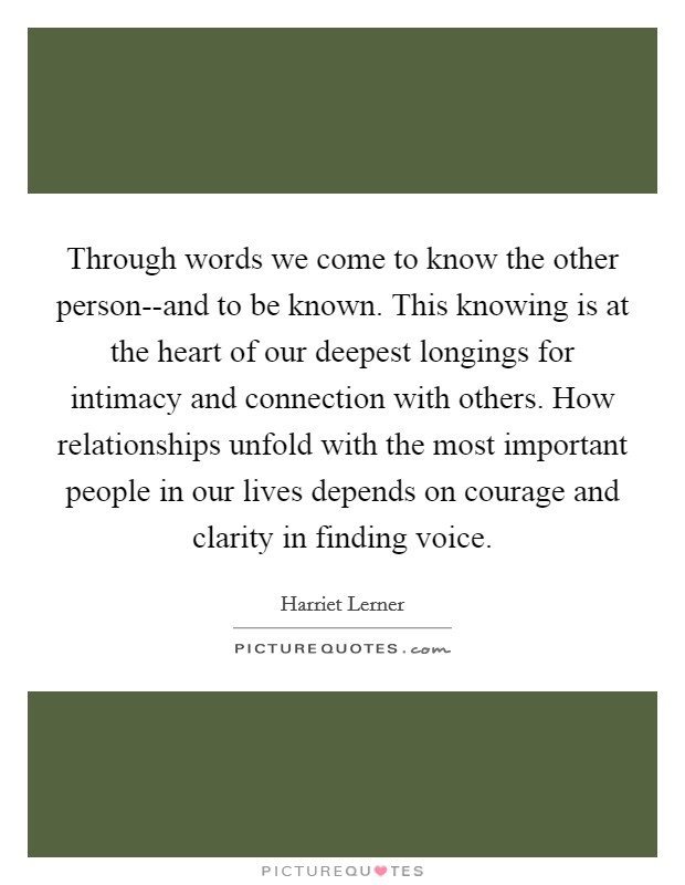 Through words we come to know the other person--and to be known. This knowing is at the heart of our deepest longings for intimacy and connection with others. How relationships unfold with the most important people in our lives depends on courage and clarity in finding voice Picture Quote #1