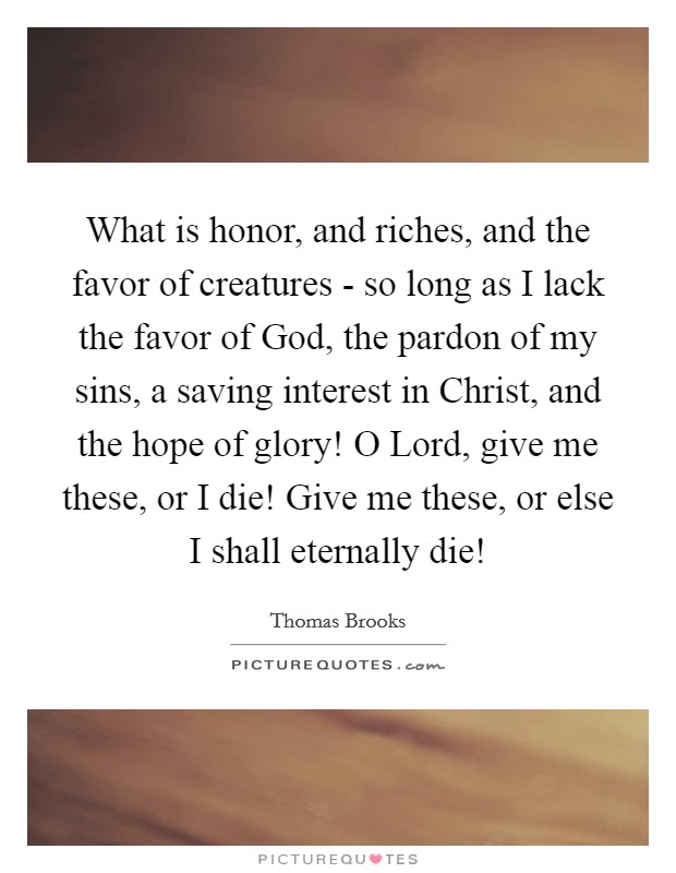 What is honor, and riches, and the favor of creatures - so long as I lack the favor of God, the pardon of my sins, a saving interest in Christ, and the hope of glory! O Lord, give me these, or I die! Give me these, or else I shall eternally die! Picture Quote #1