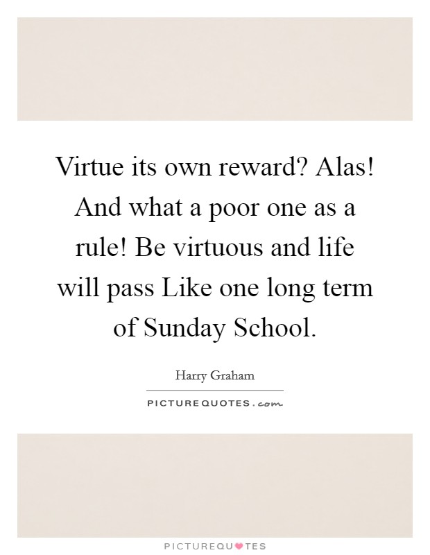 Virtue its own reward? Alas! And what a poor one as a rule! Be virtuous and life will pass Like one long term of Sunday School Picture Quote #1