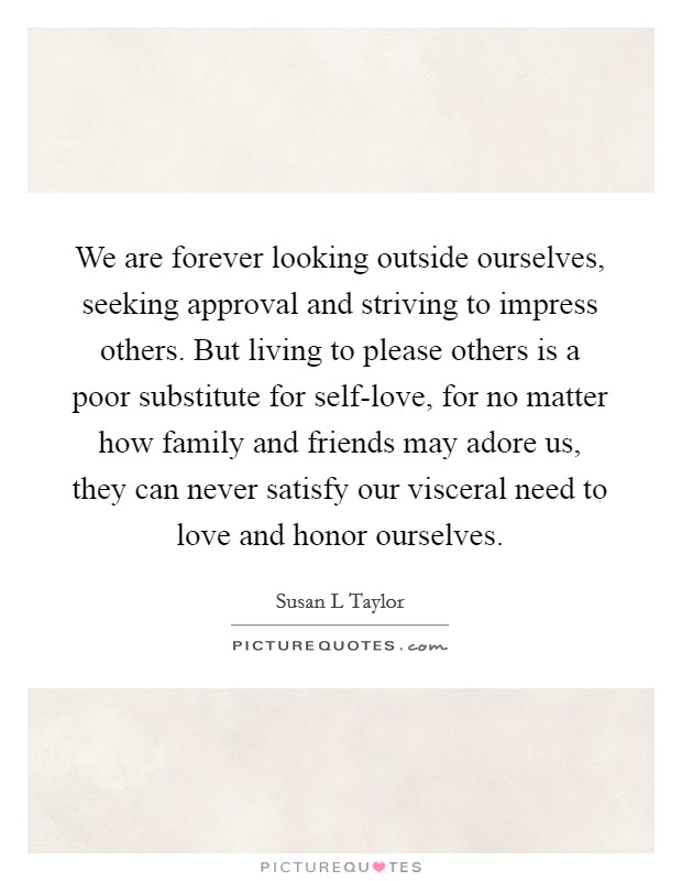 We are forever looking outside ourselves, seeking approval and striving to impress others. But living to please others is a poor substitute for self-love, for no matter how family and friends may adore us, they can never satisfy our visceral need to love and honor ourselves Picture Quote #1