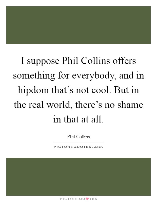 I suppose Phil Collins offers something for everybody, and in hipdom that’s not cool. But in the real world, there’s no shame in that at all Picture Quote #1