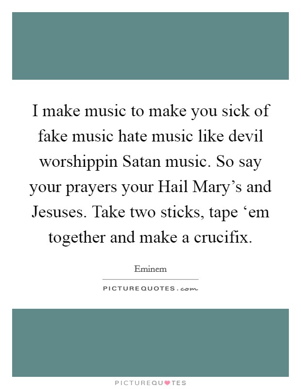 I make music to make you sick of fake music hate music like devil worshippin Satan music. So say your prayers your Hail Mary’s and Jesuses. Take two sticks, tape ‘em together and make a crucifix Picture Quote #1