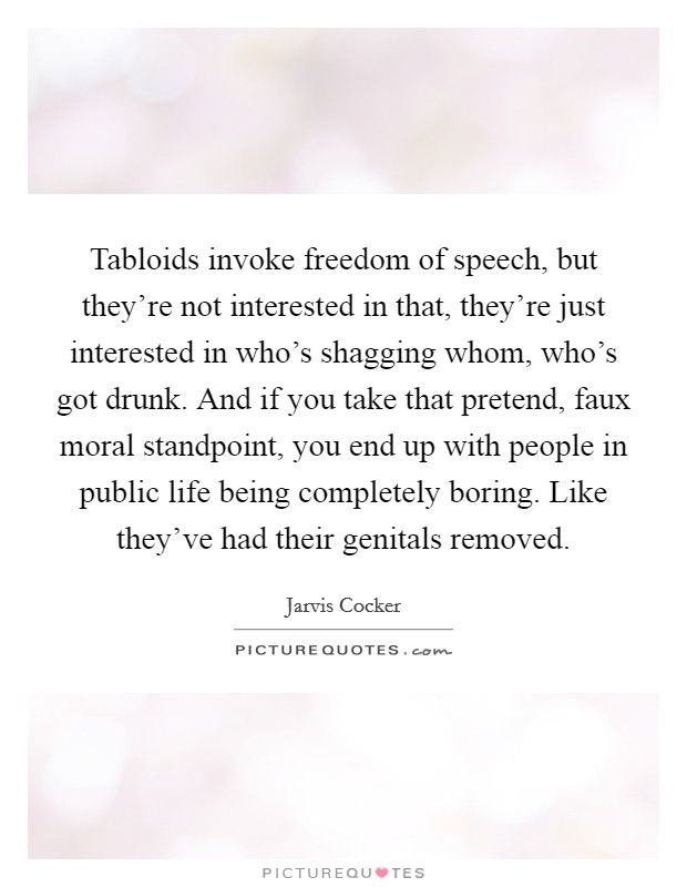 Tabloids invoke freedom of speech, but they’re not interested in that, they’re just interested in who’s shagging whom, who’s got drunk. And if you take that pretend, faux moral standpoint, you end up with people in public life being completely boring. Like they’ve had their genitals removed Picture Quote #1