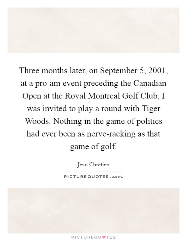 Three months later, on September 5, 2001, at a pro-am event preceding the Canadian Open at the Royal Montreal Golf Club, I was invited to play a round with Tiger Woods. Nothing in the game of politics had ever been as nerve-racking as that game of golf Picture Quote #1