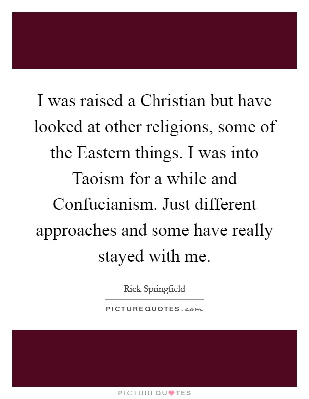I was raised a Christian but have looked at other religions, some of the Eastern things. I was into Taoism for a while and Confucianism. Just different approaches and some have really stayed with me Picture Quote #1