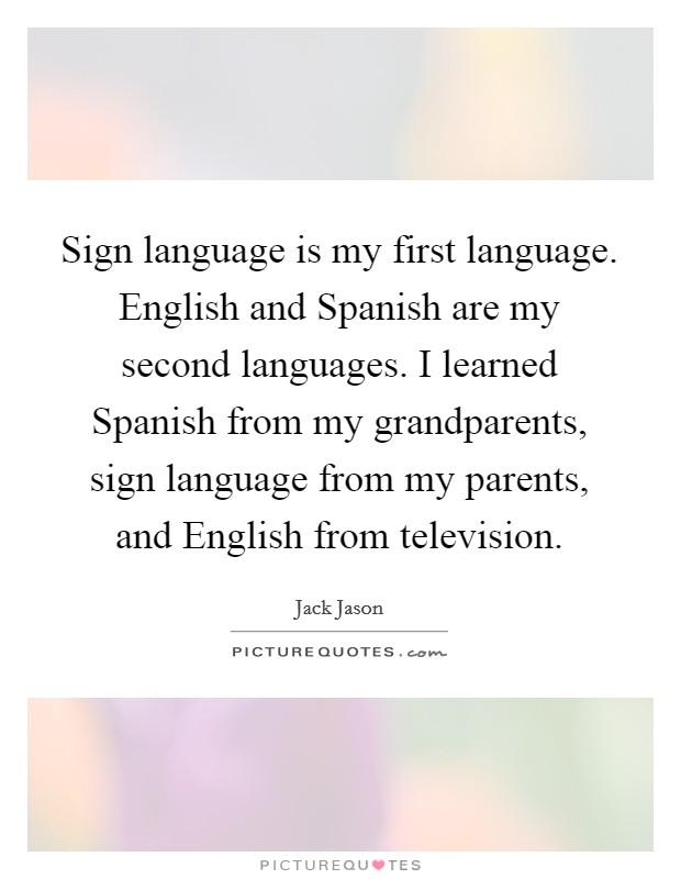 Sign language is my first language. English and Spanish are my second languages. I learned Spanish from my grandparents, sign language from my parents, and English from television Picture Quote #1