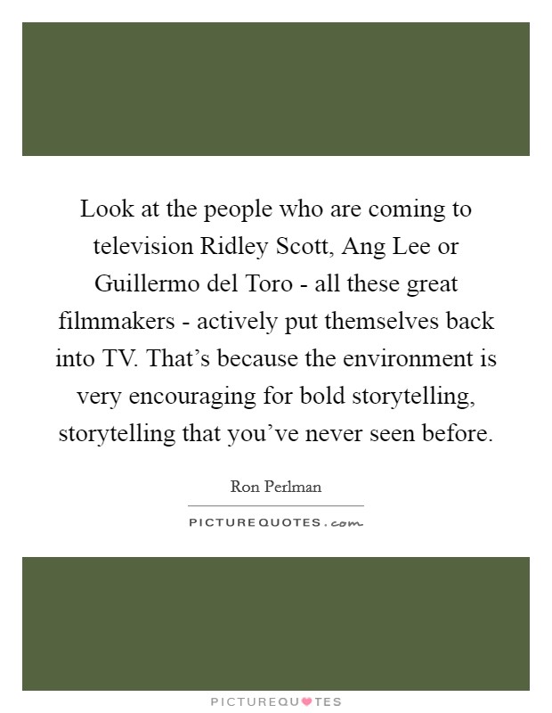 Look at the people who are coming to television Ridley Scott, Ang Lee or Guillermo del Toro - all these great filmmakers - actively put themselves back into TV. That’s because the environment is very encouraging for bold storytelling, storytelling that you’ve never seen before Picture Quote #1