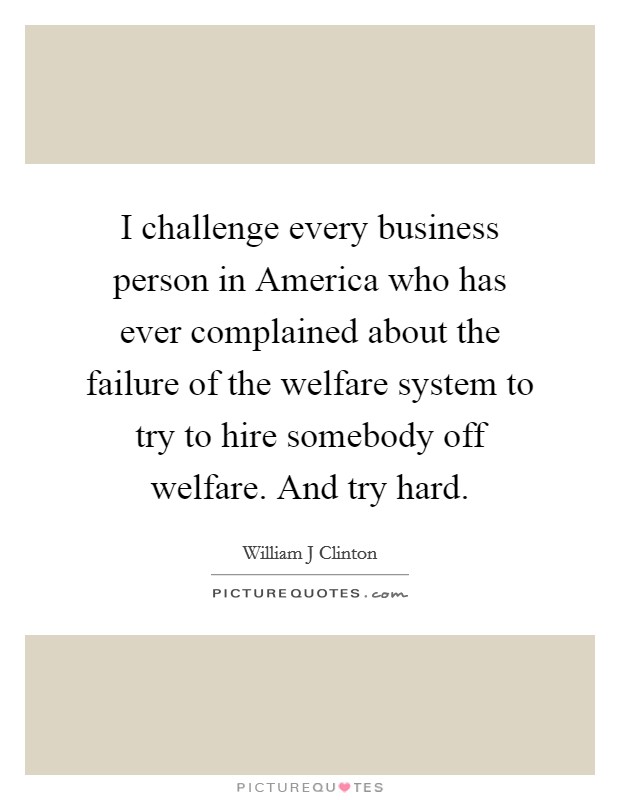I challenge every business person in America who has ever complained about the failure of the welfare system to try to hire somebody off welfare. And try hard Picture Quote #1