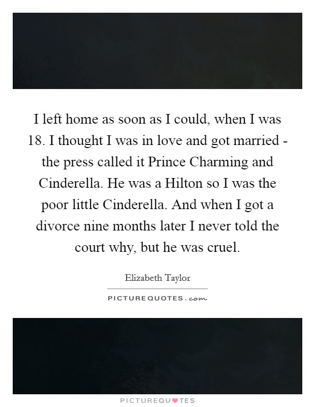 I left home as soon as I could, when I was 18. I thought I was in love and got married - the press called it Prince Charming and Cinderella. He was a Hilton so I was the poor little Cinderella. And when I got a divorce nine months later I never told the court why, but he was cruel Picture Quote #1