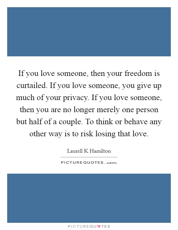 If you love someone, then your freedom is curtailed. If you love someone, you give up much of your privacy. If you love someone, then you are no longer merely one person but half of a couple. To think or behave any other way is to risk losing that love Picture Quote #1